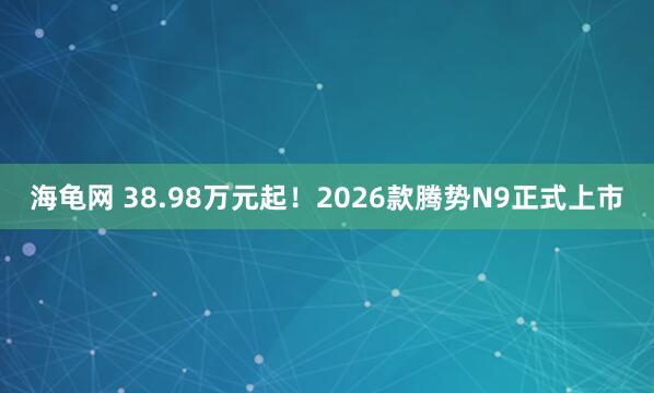 海龟网 38.98万元起！2026款腾势N9正式上市