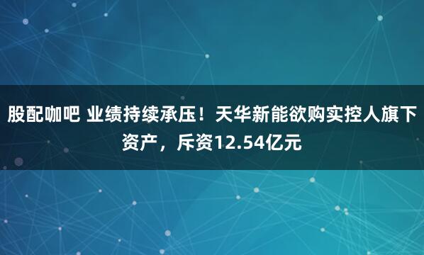 股配咖吧 业绩持续承压！天华新能欲购实控人旗下资产，斥资12.54亿元