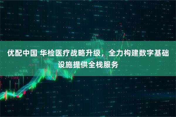 优配中国 华检医疗战略升级，全力构建数字基础设施提供全栈服务