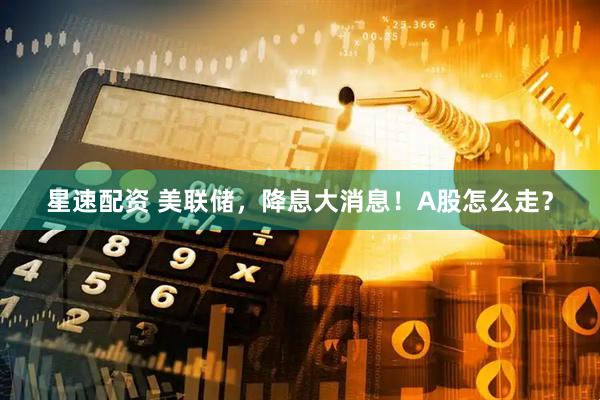 星速配资 美联储，降息大消息！A股怎么走？