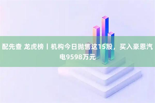 配先查 龙虎榜丨机构今日抛售这15股，买入豪恩汽电9598万元