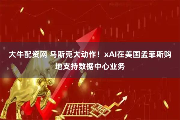 大牛配资网 马斯克大动作！xAI在美国孟菲斯购地支持数据中心业务