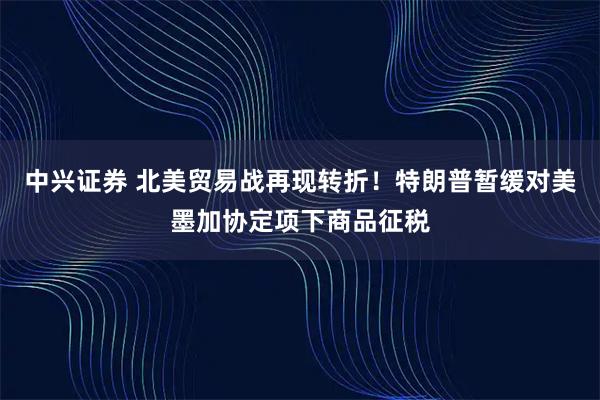 中兴证券 北美贸易战再现转折！特朗普暂缓对美墨加协定项下商品征税