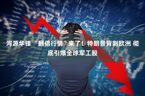 河源华锋 “翻倍行情”来了！特朗普背刺欧洲 彻底引爆全球军工股