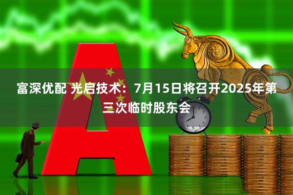 富深优配 光启技术：7月15日将召开2025年第三次临时股东会
