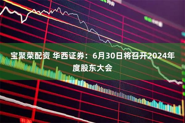 宝聚荣配资 华西证券：6月30日将召开2024年度股东大会