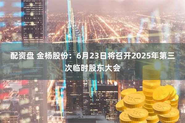 配资盘 金杨股份：6月23日将召开2025年第三次临时股东大会