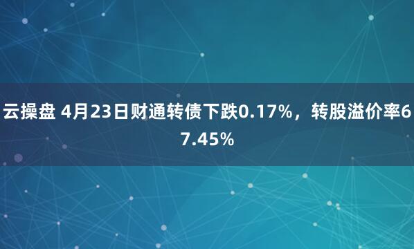 云操盘 4月23日财通转债下跌0.17%，转股溢价率67.45%