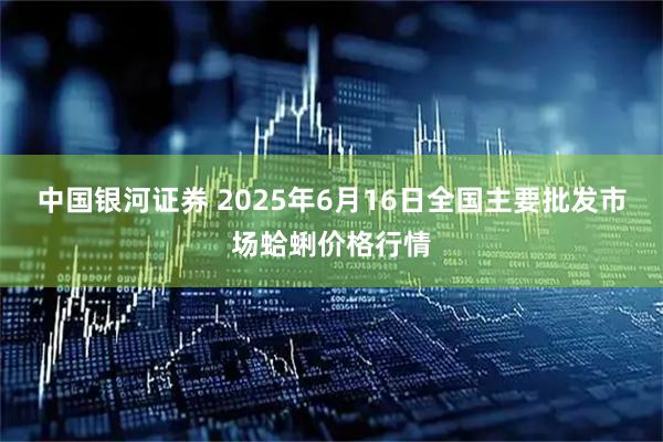 中国银河证券 2025年6月16日全国主要批发市场蛤蜊价格行情