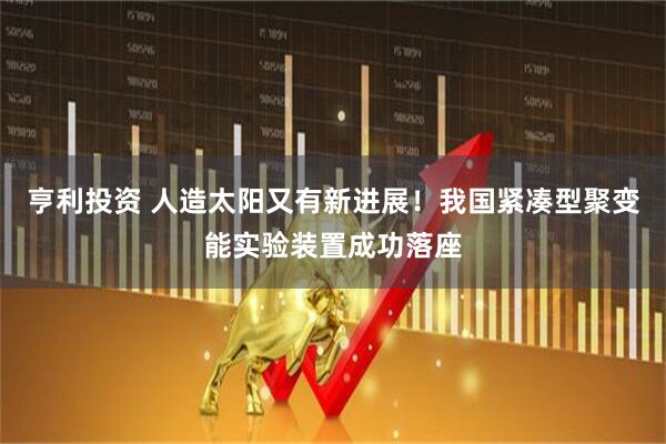 亨利投资 人造太阳又有新进展！我国紧凑型聚变能实验装置成功落座