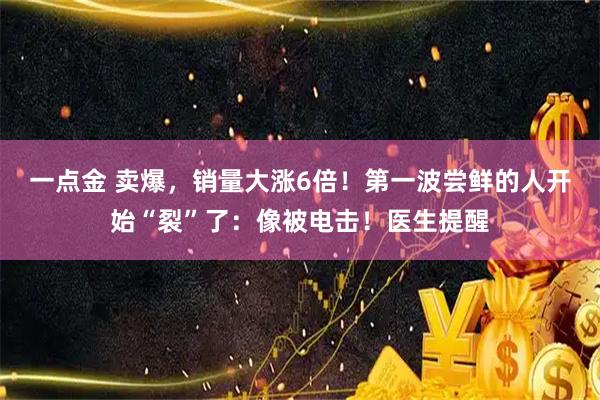 一点金 卖爆，销量大涨6倍！第一波尝鲜的人开始“裂”了：像被电击！医生提醒