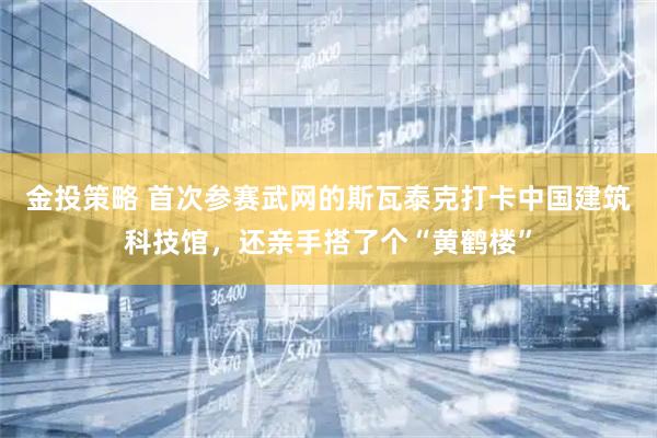 金投策略 首次参赛武网的斯瓦泰克打卡中国建筑科技馆，还亲手搭了个“黄鹤楼”