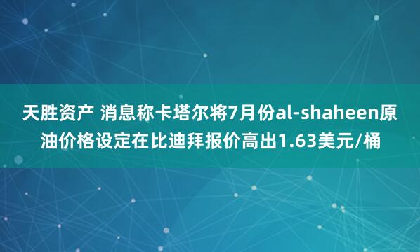 天胜资产 消息称卡塔尔将7月份al-shaheen原油价格设定在比迪拜报价高出1.63美元/桶