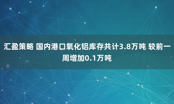 汇盈策略 国内港口氧化铝库存共计3.8万吨 较前一周增加0.1万吨