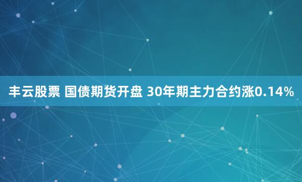 丰云股票 国债期货开盘 30年期主力合约涨0.14%