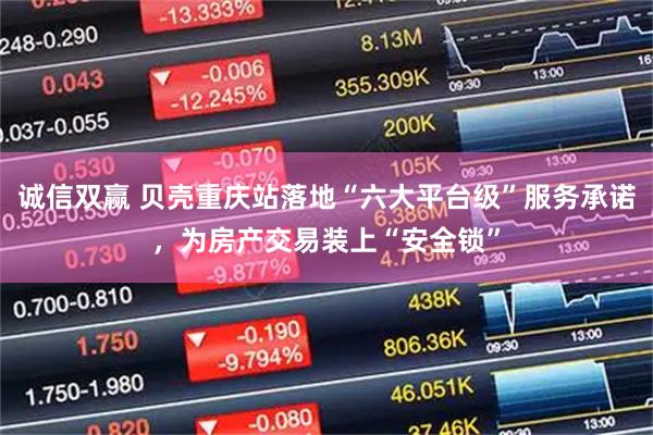 诚信双赢 贝壳重庆站落地“六大平台级”服务承诺,为房产交易装上“安全锁”