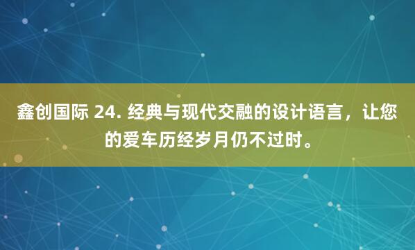 鑫创国际 24. 经典与现代交融的设计语言,让您的爱车历经岁月仍不过时。