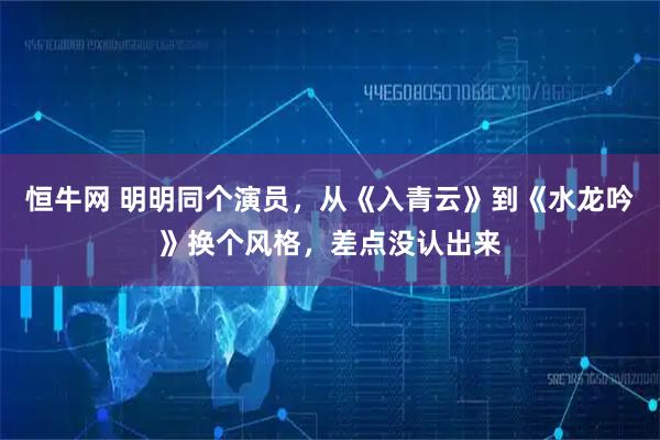 恒牛网 明明同个演员，从《入青云》到《水龙吟》换个风格，差点没认出来