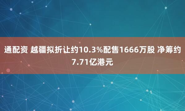 通配资 越疆拟折让约10.3%配售1666万股 净筹约7.71亿港元