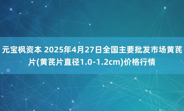 元宝枫资本 2025年4月27日全国主要批发市场黄芪片(黄芪片直径1.0-1.2cm)价格行情