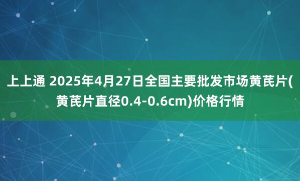上上通 2025年4月27日全国主要批发市场黄芪片(黄芪片直径0.4-0.6cm)价格行情