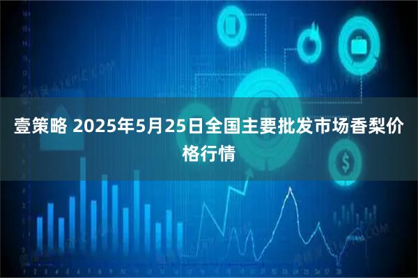 壹策略 2025年5月25日全国主要批发市场香梨价格行情