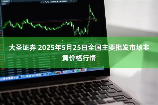 大圣证券 2025年5月25日全国主要批发市场韭黄价格行情