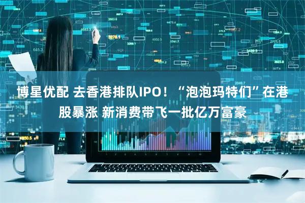 博星优配 去香港排队IPO！“泡泡玛特们”在港股暴涨 新消费带飞一批亿万富豪