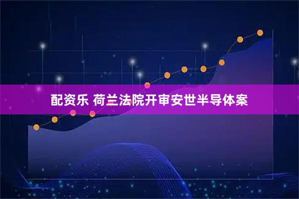 配资乐 荷兰法院开审安世半导体案