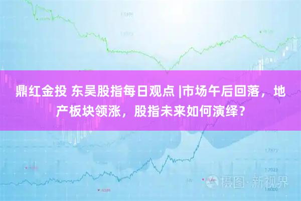 鼎红金投 东吴股指每日观点 |市场午后回落，地产板块领涨，股指未来如何演绎？
