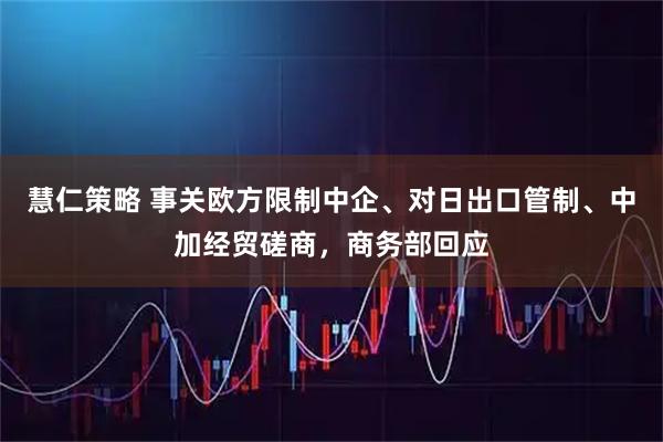 慧仁策略 事关欧方限制中企、对日出口管制、中加经贸磋商，商务部回应