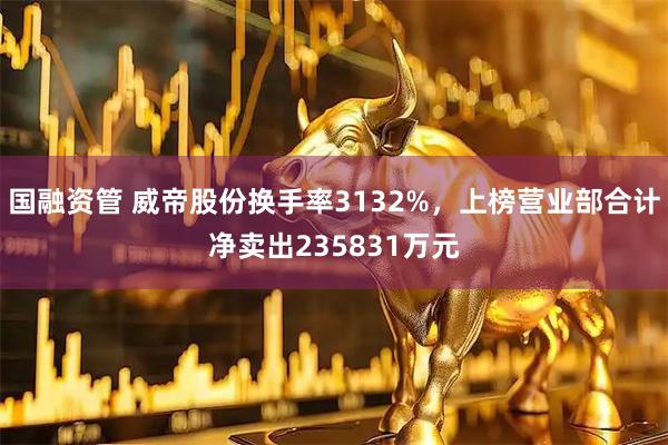 国融资管 威帝股份换手率3132%，上榜营业部合计净卖出235831万元