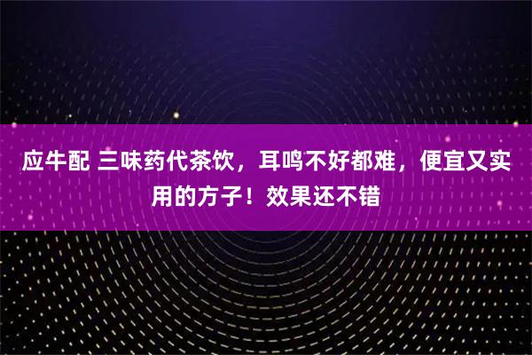 应牛配 三味药代茶饮，耳鸣不好都难，便宜又实用的方子！效果还不错
