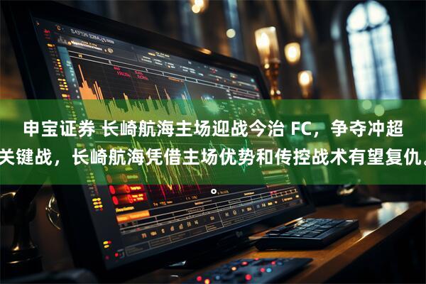 申宝证券 长崎航海主场迎战今治 FC，争夺冲超关键战，长崎航海凭借主场优势和传控战术有望复仇。