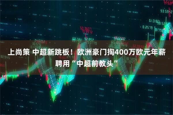 上尚策 中超新跳板！欧洲豪门掏400万欧元年薪聘用“中超前教头”