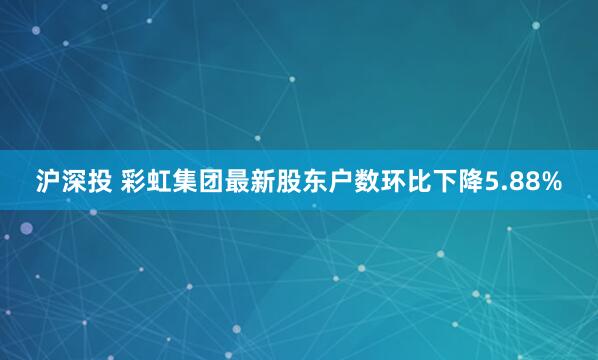 沪深投 彩虹集团最新股东户数环比下降5.88%