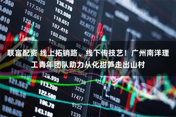 联富配资 线上拓销路、线下传技艺！广州南洋理工青年团队助力从化甜笋走出山村
